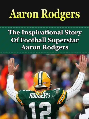 Aaron Rodgers The Inspirational Story of Football Superstar Aaron Rodgers (Aaron Rodgers Unauthorized Biography, Green Bay Packers, Cal Berkeley, NFL Books)